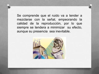 Se comprende que el ruido va a tender a
mezclarse con la señal, empeorando la
calidad de la reproducción, por lo que
siempre se tendera a minimizar su efecto,
aunque su presencia sea inevitable.
 
