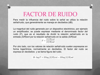 FACTOR DE RUIDO
Para medir la influencia del ruido sobre la señal se utiliza la relación
señal/ruido, que generalmente se maneja en decibelios (dB).

La magnitud del ruido generado por un dispositivo electrónico, por ejemplo
un amplificador, se puede expresar mediante el denominado factor del
ruido (F), que es el resultado de dividir la relación señal/ruido en la
entrada (S/R)ent por la relación señal/ruido en la salida (S/R)sal:



Por otro lado, con los valores de relación señal/ruido suelen expresarse en
forma logarítmica, normalmente en decibelios. El factor del ruido se
expresa en decibelios y se llama figura del ruido.
 