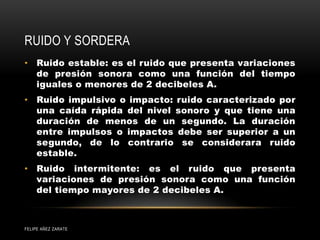 RUIDO Y SORDERA
FELIPE AÑEZ ZARATE
• Ruido estable: es el ruido que presenta variaciones
de presión sonora como una función del tiempo
iguales o menores de 2 decibeles A.
• Ruido impulsivo o impacto: ruido caracterizado por
una caída rápida del nivel sonoro y que tiene una
duración de menos de un segundo. La duración
entre impulsos o impactos debe ser superior a un
segundo, de lo contrario se considerara ruido
estable.
• Ruido intermitente: es el ruido que presenta
variaciones de presión sonora como una función
del tiempo mayores de 2 decibeles A.
 
