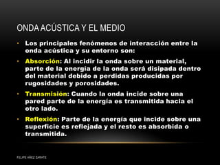 ONDA ACÚSTICA Y EL MEDIO
• Los principales fenómenos de interacción entre la
onda acústica y su entorno son:
• Absorción: Al incidir la onda sobre un material,
parte de la energía de la onda será disipada dentro
del material debido a perdidas producidas por
rugosidades y porosidades.
• Transmisión: Cuando la onda incide sobre una
pared parte de la energía es transmitida hacia el
otro lado.
• Reflexión: Parte de la energía que incide sobre una
superficie es reflejada y el resto es absorbida o
transmitida.
FELIPE AÑEZ ZARATE
 