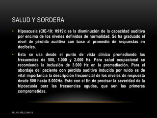 SALUD Y SORDERA
• Hipoacusia (CIE-10: H919): es la disminución de la capacidad auditiva
por encima de los niveles definidos de normalidad. Se ha graduado el
nivel de pérdida auditiva con base al promedio de respuestas en
decibeles.
• Esta se usa desde el punto de vista clínico promediando las
frecuencias de 500, 1.000 y 2.000 Hz. Para salud ocupacional se
recomienda la inclusión de 3.000 Hz en la promediación. Para el
abordaje del paciente con pérdida auditiva inducida por ruido es de
vital importancia la descripción frecuencial de los niveles de respuesta
desde 500 hasta 8.000Hz. Esto con el fin de precisar la severidad de la
hipoacusia para las frecuencias agudas, que son las primeras
comprometidas.
FELIPE AÑEZ ZARATE
 