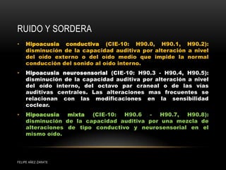 RUIDO Y SORDERA
• Hipoacusia conductiva (CIE-10: H90.0, H90.1, H90.2):
disminución de la capacidad auditiva por alteración a nivel
del oído externo o del oído medio que impide la normal
conducción del sonido al oído interno.
• Hipoacusia neurosensorial (CIE-10: H90.3 - H90.4, H90.5):
disminución de la capacidad auditiva por alteración a nivel
del oído interno, del octavo par craneal o de las vías
auditivas centrales. Las alteraciones mas frecuentes se
relacionan con las modificaciones en la sensibilidad
coclear.
• Hipoacusia mixta (CIE-10: H90.6 - H90.7, H90.8):
disminución de la capacidad auditiva por una mezcla de
alteraciones de tipo conductivo y neurosensorial en el
mismo oído.
FELIPE AÑEZ ZARATE
 