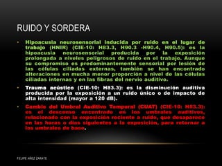 RUIDO Y SORDERA
FELIPE AÑEZ ZARATE
• Hipoacusia neurosensorial inducida por ruido en el lugar de
trabajo (HNIR) (CIE-10: H83.3, H90.3 -H90.4, H90.5): es la
hipoacusia neurosensorial producida por la exposición
prolongada a niveles peligrosos de ruido en el trabajo. Aunque
su compromiso es predominantemente sensorial por lesión de
las células ciliadas externas, también se han encontrado
alteraciones en mucha menor proporción a nivel de las células
ciliadas internas y en las fibras del nervio auditivo.
• Trauma acústico (CIE-10: H83.3): es la disminución auditiva
producida por la exposición a un ruido único o de impacto de
alta intensidad (mayor a 120 dB).
• Cambio del Umbral Auditivo Temporal (CUAT) (CIE-10: H83.3):
es el descenso encontrado en los umbrales auditivos,
relacionado con la exposición reciente a ruido, que desaparece
en las horas o días siguientes a la exposición, para retornar a
los umbrales de base.
 