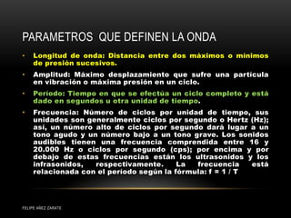 PARAMETROS QUE DEFINEN LA ONDA
• Longitud de onda: Distancia entre dos máximos o mínimos
de presión sucesivos.
• Amplitud: Máximo desplazamiento que sufre una partícula
en vibración o máxima presión en un ciclo.
• Período: Tiempo en que se efectúa un ciclo completo y está
dado en segundos u otra unidad de tiempo.
• Frecuencia: Número de ciclos por unidad de tiempo, sus
unidades son generalmente ciclos por segundo o Hertz (Hz);
así, un número alto de ciclos por segundo dará lugar a un
tono agudo y un número bajo a un tono grave. Los sonidos
audibles tienen una frecuencia comprendida entre 16 y
20.000 Hz o ciclos por segundo (cps); por encima y por
debajo de estas frecuencias están los ultrasonidos y los
infrasonidos, respectivamente. La frecuencia está
relacionada con el período según la fórmula: f = 1 / T
FELIPE AÑEZ ZARATE
 