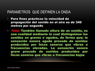 PARAMETROS QUE DEFINEN LA ONDA
• Para fines prácticos la velocidad de
propagación del sonido en el aire es de 340
metros por segundo
• Tono: También llamado altura de un sonido, es
una cualidad mediante la cual distinguimos los
sonidos en graves o agudos, de forma que; la
sensación sonora aguda procede de sonidos
producidos por focos sonoros que vibran a
frecuencias elevadas. La sensación sonora
grave procede de sonidos producidos por
focos sonoros que vibran a frecuencias bajas
FELIPE AÑEZ ZARATE
 
