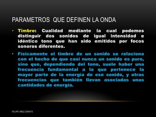 PARAMETROS QUE DEFINEN LA ONDA
• Timbre: Cualidad mediante la cual podemos
distinguir dos sonidos de igual intensidad e
idéntico tono que han sido emitidos por focos
sonoros diferentes.
• Físicamente el timbre de un sonido se relaciona
con el hecho de que casi nunca un sonido es puro,
sino que, dependiendo del tono, suele haber una
frecuencia fundamental a la que pertenece la
mayor parte de la energía de ese sonido, y otras
frecuencias que también llevan asociadas unas
cantidades de energía.
FELIPE AÑEZ ZARATE
 