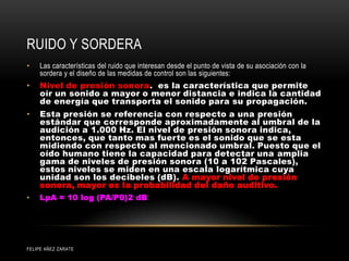 RUIDO Y SORDERA
• Las características del ruido que interesan desde el punto de vista de su asociación con la
sordera y el diseño de las medidas de control son las siguientes:
• Nivel de presión sonora. es la característica que permite
oír un sonido a mayor o menor distancia e indica la cantidad
de energía que transporta el sonido para su propagación.
• Esta presión se referencia con respecto a una presión
estándar que corresponde aproximadamente al umbral de la
audición a 1.000 Hz. El nivel de presión sonora indica,
entonces, que tanto mas fuerte es el sonido que se esta
midiendo con respecto al mencionado umbral. Puesto que el
oído humano tiene la capacidad para detectar una amplia
gama de niveles de presión sonora (10 a 102 Pascales),
estos niveles se miden en una escala logarítmica cuya
unidad son los decibeles (dB). A mayor nivel de presión
sonora, mayor es la probabilidad del daño auditivo.
• LpA = 10 log (PA/P0)2 dB
FELIPE AÑEZ ZARATE
 