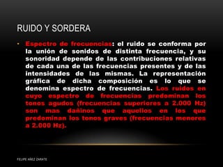 RUIDO Y SORDERA
• Espectro de frecuencias: el ruido se conforma por
la unión de sonidos de distinta frecuencia, y su
sonoridad depende de las contribuciones relativas
de cada una de las frecuencias presentes y de las
intensidades de las mismas. La representación
gráfica de dicha composición es lo que se
denomina espectro de frecuencias. Los ruidos en
cuyo espectro de frecuencias predominan los
tonos agudos (frecuencias superiores a 2.000 Hz)
son mas dañinos que aquellos en los que
predominan los tonos graves (frecuencias menores
a 2.000 Hz).
FELIPE AÑEZ ZARATE
 