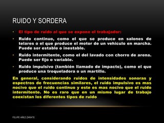 RUIDO Y SORDERA
• El tipo de ruido al que se expone el trabajador:
• Ruido continuo, como el que se produce en salones de
telares o el que produce el motor de un vehiculo en marcha.
Puede ser estable o inestable.
• Ruido intermitente, como el del lavado con chorro de arena.
Puede ser fijo o variable.
• Ruido impulsivo (también llamado de impacto), como el que
produce una troqueladora o un martillo.
En general, considerando ruidos de intensidades sonoras y
espectros de frecuencias similares, el ruido impulsivo es mas
nocivo que el ruido continuo y este es mas nocivo que el ruido
intermitente. No es raro que en un mismo lugar de trabajo
coexistan los diferentes tipos de ruido
FELIPE AÑEZ ZARATE
 