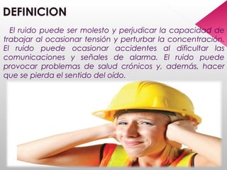 El ruido puede ser molesto y perjudicar la capacidad de
trabajar al ocasionar tensión y perturbar la concentración.
El ruido puede ocasionar accidentes al dificultar las
comunicaciones y señales de alarma. El ruido puede
provocar problemas de salud crónicos y, además, hacer
que se pierda el sentido del oído.
 