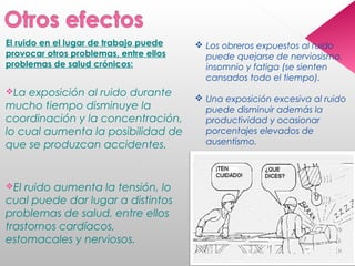 El ruido en el lugar de trabajo puede
provocar otros problemas, entre ellos
problemas de salud crónicos:
La exposición al ruido durante
mucho tiempo disminuye la
coordinación y la concentración,
lo cual aumenta la posibilidad de
que se produzcan accidentes.
El ruido aumenta la tensión, lo
cual puede dar lugar a distintos
problemas de salud, entre ellos
trastornos cardíacos,
estomacales y nerviosos.
 Los obreros expuestos al ruido
puede quejarse de nerviosismo,
insomnio y fatiga (se sienten
cansados todo el tiempo).
 Una exposición excesiva al ruido
puede disminuir además la
productividad y ocasionar
porcentajes elevados de
ausentismo.
 