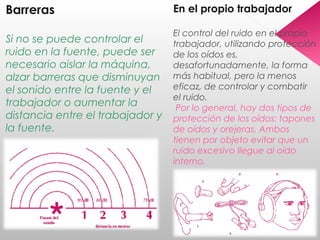 Barreras
Si no se puede controlar el
ruido en la fuente, puede ser
necesario aislar la máquina,
alzar barreras que disminuyan
el sonido entre la fuente y el
trabajador o aumentar la
distancia entre el trabajador y
la fuente.
En el propio trabajador
El control del ruido en el propio
trabajador, utilizando protección
de los oídos es,
desafortunadamente, la forma
más habitual, pero la menos
eficaz, de controlar y combatir
el ruido.
Por lo general, hay dos tipos de
protección de los oídos: tapones
de oídos y orejeras. Ambos
tienen por objeto evitar que un
ruido excesivo llegue al oído
interno.
 