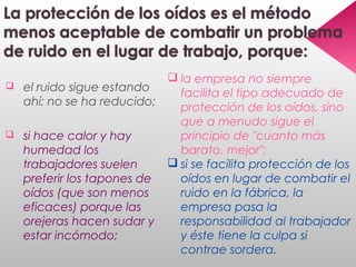  el ruido sigue estando
ahí: no se ha reducido;
 si hace calor y hay
humedad los
trabajadores suelen
preferir los tapones de
oídos (que son menos
eficaces) porque las
orejeras hacen sudar y
estar incómodo;
 la empresa no siempre
facilita el tipo adecuado de
protección de los oídos, sino
que a menudo sigue el
principio de "cuanto más
barato, mejor";
 si se facilita protección de los
oídos en lugar de combatir el
ruido en la fábrica, la
empresa pasa la
responsabilidad al trabajador
y éste tiene la culpa si
contrae sordera.
 