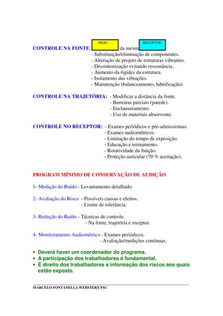_____________________________________________________________________________________
MARCELO FONTANELLA WEBSTER/UFSC
CONTROLE NA FONTE: - Eliminação da mesma (?).
- Substituição/eliminação de componentes.
- Alteração de projeto de estruturas vibrantes.
- Dessintonização evitando ressonância.
- Aumento da rigidez da estrutura.
- Isolamento das vibrações.
- Manutenção (balanceamento, lubrificação).
CONTROLE NA TRAJETÓRIA: - Modificar a distância da fonte.
- Barreiras parciais (parede).
- Enclausuramento.
- Uso de materiais absorvente.
CONTROLE NO RECEPTOR: - Exames periódicos e pré-admissionais.
- Exames audiométricos.
- Limitação do tempo de exposição.
- Educação e treinamento.
- Rotatividade da função.
- Proteção auricular (70 % aceitação).
PROGRAM MÍNIMO DE CONSERVAÇÃO DE AUDIÇÃO
1- Medição do Ruído - Levantamento detalhado.
2- Avaliação do Risco - Possíveis causas e efeitos.
- Limite de tolerância.
3- Redução do Ruído - Técnicas de controle.
- Na fonte, trajetória e receptor.
4- Monitoramento Audiométrico - Exames periódicos.
- Avaliação/medições contínuas.
• Deverá haver um coordenador do programa.
• A participação dos trabalhadores é fundamental.
• É direito dos trabalhadores a informação dos riscos aos quais
estão exposto.
MEIO RECEPTOR
 