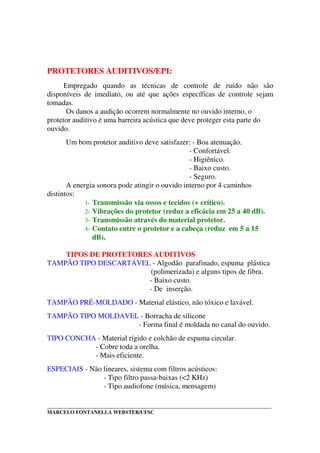 _____________________________________________________________________________________
MARCELO FONTANELLA WEBSTER/UFSC
PROTETORES AUDITIVOS/EPI:
Empregado quando as técnicas de controle de ruído não são
disponíveis de imediato, ou até que ações específicas de controle sejam
tomadas.
Os danos a audição ocorrem normalmente no ouvido interno, o
protetor auditivo é uma barreira acústica que deve proteger esta parte do
ouvido.
Um bom protetor auditivo deve satisfazer: - Boa atenuação.
- Confortável.
- Higiênico.
- Baixo custo.
- Seguro.
A energia sonora pode atingir o ouvido interno por 4 caminhos
distintos:
1- Transmissão via ossos e tecidos (+ crítico).
2- Vibrações do protetor (reduz a eficácia em 25 a 40 dB).
3- Transmissão através do material protetor.
4- Contato entre o protetor e a cabeça (reduz em 5 a 15
dB).
TIPOS DE PROTETORES AUDITIVOS
TAMPÃO TIPO DESCARTÁVEL - Algodão parafinado, espuma plástica
(polimerizada) e alguns tipos de fibra.
- Baixo custo.
- De inserção.
TAMPÃO PRÉ-MOLDADO - Material elástico, não tóxico e lavável.
TAMPÃO TIPO MOLDAVEL - Borracha de silicone
- Forma final é moldada no canal do ouvido.
TIPO CONCHA - Material rígido e colchão de espuma circular.
- Cobre toda a orelha.
- Mais eficiente.
ESPECIAIS - Não lineares, sistema com filtros acústicos:
- Tipo filtro passa-baixas (<2 KHz)
- Tipo audiofone (música, mensagem)
 