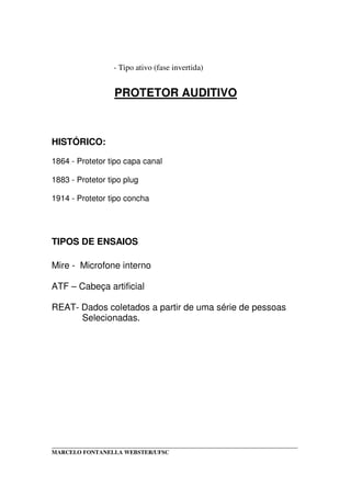 _____________________________________________________________________________________
MARCELO FONTANELLA WEBSTER/UFSC
- Tipo ativo (fase invertida)
PROTETOR AUDITIVO
HISTÓRICO:
1864 - Protetor tipo capa canal
1883 - Protetor tipo plug
1914 - Protetor tipo concha
TIPOS DE ENSAIOS
Mire - Microfone interno
ATF – Cabeça artificial
REAT- Dados coletados a partir de uma série de pessoas
Selecionadas.
 