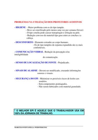 _____________________________________________________________________________________
MARCELO FONTANELLA WEBSTER/UFSC
PROBLEMAS NA UTILIZAÇÃO DOS PROTETORES AUDITIVOS
- HIGIENE - Maior problema com os do tipo tampão.
- Deve ser esterilizado pelo menos uma vez por semana (ferver)
- O tipo concha pode causar transpiração e irritação na pele.
- Redução com uso de material tipo gase entre as conchas e a
cabeça.
- DESCONFORTO - Elemento estranho ao corpo humano.
- Os de tipo tampões de espuma expandida são os mais
confortáveis.
- COMUNICAÇÃO VERBAL -Redução da percepção e/ou
inteligibilidade
de comunicação.
- SENSO DE LOCALIZAÇÃO DE FONTE - Prejudicado.
- SINAIS DE ALARME - Devem ser modificado, cruzando informações
sonoras e visuais.
- SEGURANÇA DO EPI - Minimizar os possíveis riscos de lesões aos
usuários.
- Sem componentes pontiagudos.
- Não serem fabricados com material granulado.
* O MELHOR EPI É AQUELE QUE O TRABALHADOR USA EM
100% DA JORNADA DE TRABALHO.
 