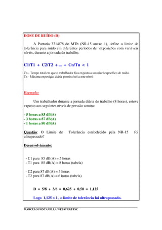 _____________________________________________________________________________________
MARCELO FONTANELLA WEBSTER/UFSC
DOSE DE RUÍDO (D)
A Portaria 3214/78 do MTb (NR-15 anexo 1), define o limite de
tolerância para ruído em diferentes períodos de exposições com variáveis
níveis, durante a jornada de trabalho.
C1/T1 + C2/T2 + ... + Cn/Tn < 1
Cn - Tempo total em que o trabalhador fica exposto a um nível específico de ruído.
Tn - Máxima exposição diária permissível a este nível.
Exemplo:
Um trabalhador durante a jornada diária de trabalho (8 horas), esteve
exposto aos seguintes níveis de pressão sonora:
- 5 horas a 85 dB(A)
- 3 horas a 87 dB(A)
- 1 horas a 80 dB(A)
Questão: O Limite de Tolerância estabelecido pela NR-15 foi
ultrapassado?
Desenvolvimento:
- C1 para 85 dB(A) = 5 horas
- T1 para 85 dB(A) = 8 horas (tabela)
- C2 para 87 dB(A) = 3 horas
- T2 para 87 dB(A) = 6 horas (tabela)
D = 5/8 + 3/6 = 0,625 + 0,50 = 1,125
Logo 1,125 > 1, o limite de tolerância foi ultrapassado.
 