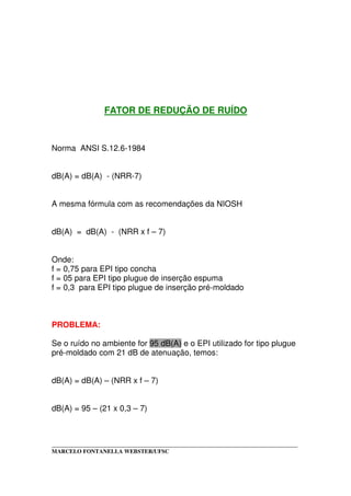 _____________________________________________________________________________________
MARCELO FONTANELLA WEBSTER/UFSC
FATOR DE REDUÇÃO DE RUÍDO
Norma ANSI S.12.6-1984
dB(A) = dB(A) - (NRR-7)
A mesma fórmula com as recomendações da NIOSH
dB(A) = dB(A) - (NRR x f – 7)
Onde:
f = 0,75 para EPI tipo concha
f = 05 para EPI tipo plugue de inserção espuma
f = 0,3 para EPI tipo plugue de inserção pré-moldado
PROBLEMA:
Se o ruído no ambiente for 95 dB(A) e o EPI utilizado for tipo plugue
pré-moldado com 21 dB de atenuação, temos:
dB(A) = dB(A) – (NRR x f – 7)
dB(A) = 95 – (21 x 0,3 – 7)
 