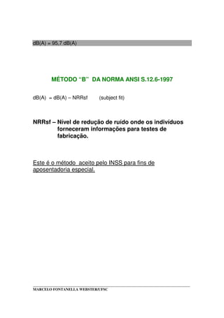 _____________________________________________________________________________________
MARCELO FONTANELLA WEBSTER/UFSC
dB(A) = 95,7 dB(A)
MÉTODO “B” DA NORMA ANSI S.12.6-1997
dB(A) = dB(A) – NRRsf (subject fit)
NRRsf – Nível de redução de ruído onde os indivíduos
forneceram informações para testes de
fabricação.
Este é o método aceito pelo INSS para fins de
aposentadoria especial.
 