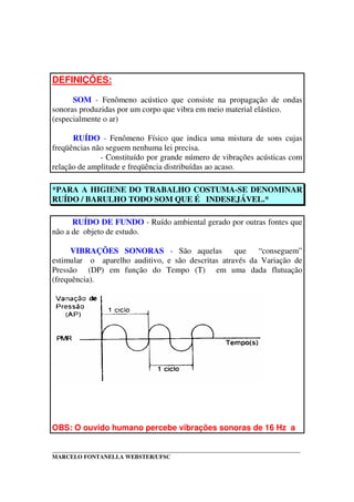 _____________________________________________________________________________________
MARCELO FONTANELLA WEBSTER/UFSC
DEFINIÇÕES:
SOM - Fenômeno acústico que consiste na propagação de ondas
sonoras produzidas por um corpo que vibra em meio material elástico.
(especialmente o ar)
RUÍDO - Fenômeno Físico que indica uma mistura de sons cujas
freqüências não seguem nenhuma lei precisa.
- Constituído por grande número de vibrações acústicas com
relação de amplitude e freqüência distribuídas ao acaso.
*PARA A HIGIENE DO TRABALHO COSTUMA-SE DENOMINAR
RUÍDO / BARULHO TODO SOM QUE É INDESEJÁVEL.*
RUÍDO DE FUNDO - Ruído ambiental gerado por outras fontes que
não a de objeto de estudo.
VIBRAÇÕES SONORAS - São aquelas que “conseguem”
estimular o aparelho auditivo, e são descritas através da Variação de
Pressão (DP) em função do Tempo (T) em uma dada flutuação
(frequência).
OBS: O ouvido humano percebe vibrações sonoras de 16 Hz a
 