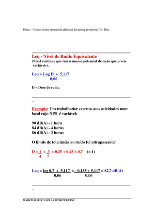 _____________________________________________________________________________________
MARCELO FONTANELLA WEBSTER/UFSC
Fonte: “A note on the protection afforded by hering protectors” D. Else
___________________________________________
Leq - Nível de Ruído Equivalente
(Nível contínuo que tem o mesmo potencial de lesão que níveis
variáveis).
Leq = Log D + 5,117
0,06
D = Dose de ruído.
_______________________________________________________
_
Exemplo: Um trabalhador executa suas atividades num
local cujo NPS é variável:
90 dB(A) - 1 hora
84 dB(A) - 4 horas
86 dB(A) - 3 horas
O limite de tolerância ao ruído foi ultrapassado?
D = 1 + 3 = 0,25 + 0,45 = 0,7 (< 1)
4 7
Leq = log 0,7 + 5,117 = - 0,155 + 5,117 = 82,7 dB(A)
0,06 0,06
_______________________________________________________
_
 
