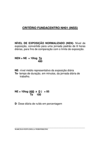 _____________________________________________________________________________________
MARCELO FONTANELLA WEBSTER/UFSC
CRITÉRIO FUNDACENTRO NH01 (INSS)
NÍVEL DE EXPOSIÇÃO NORMALIZADO (NEN)- Nível de
exposição, convertido para uma jornada padrão de 8 horas
diárias, para fins de comparação com o limite de exposição.
NEN = NE + 10log Te
480
NE- nível médio representativo da exposição diária
Te- tempo de duração, em minutos, da jornada diária de
trabalho.
NE = 10log (480 x D ) + 85
Te 100
D- Dose diária de ruído em porcentagem
 