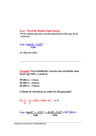 _____________________________________________________________________________________
MARCELO FONTANELLA WEBSTER/UFSC
Leq - Nível de Ruído Equivalente
(Nível contínuo que tem o mesmo potencial de lesão que níveis
variáveis).
Leq = Log D + 5,117
0,06
D = Dose de ruído.
_______________________________________________________
_
Exemplo: Um trabalhador executa suas atividades num
local cujo NPS é variável:
90 dB(A) - 1 hora
84 dB(A) - 4 horas
86 dB(A) - 3 horas
O limite de tolerância ao ruído foi ultrapassado?
D = 1 + 3 = 0,25 + 0,45 = 0,7 (< 1)
4 7
Leq = log 0,7 + 5,117 = - 0,155 + 5,117 = 82,7 dB(A)
0,06 0,06
 