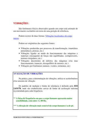 _____________________________________________________________________________________
MARCELO FONTANELLA WEBSTER/UFSC
VIBRAÇÕES:
São fenômenos físicos observados quando um corpo está animado de
um movimento oscilatório em torno de uma posição de referência.
Podem ocorrer de duas formas: Vibrações localizada e de corpo
inteiro
Podem ser originárias das seguintes fontes:
• Vibrações produzidas por processos de transformação. (marteletes
pneumáticos, prensas, etc.)
• Vibrações ligadas ao modo de funcionamento das máquinas e
materiais consequente de forças não equilibradas. (compressores,
terrenos irregulares, etc.)
• Vibrações decorrentes de defeitos das máquinas e/ou mau
funcionamento. (mancais, desequilíbrio de motores, etc.)
• Vibrações por fenômenos naturais. (ventos, tormentas, etc)
AVALIAÇÃO DE VIBRAÇÕES
Na prática, para a determinação de vibrações, utiliza-se acelerômetros
e/ou sensores de vibração.
Os padrões de medição e limite de tolerância é definido pela ISO
2.631/78, onde são estabelecidas curvas de limite de aceleração máxima
recomendada para cada frequência.
** A faixa de frequência em que o corpo humano apresenta maior
sensibilidade, está entre 1 e 80 Hz.
*** A direção de vibração mais sensível do corpo humano é a de pé.
 