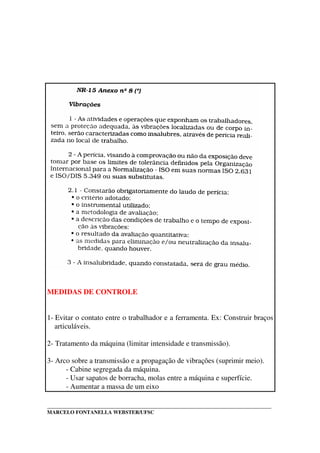 _____________________________________________________________________________________
MARCELO FONTANELLA WEBSTER/UFSC
MEDIDAS DE CONTROLE
1- Evitar o contato entre o trabalhador e a ferramenta. Ex: Construir braços
articuláveis.
2- Tratamento da máquina (limitar intensidade e transmissão).
3- Arco sobre a transmissão e a propagação de vibrações (suprimir meio).
- Cabine segregada da máquina.
- Usar sapatos de borracha, molas entre a máquina e superfície.
- Aumentar a massa de um eixo
 