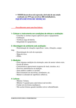 _____________________________________________________________________________________
MARCELO FONTANELLA WEBSTER/UFSC
•••• NIOSH desenvolveu tal expressão, derivada de um estudo
realizado em 1975 que envolveu 400 trabalhadores.
EQUIPAMENTOS DE MEDIÇÃO
Procedimentos para uma boa leitura:
1- Colocar o instrumento em condições de efetuar a avaliação:
- Consultar as normas (regras) aplicáveis para o equipamento.
- Calibração.
- Verificar carga da bateria.
- Integridade do equipamento.
2- Abordagem do ambiente sob avaliação:
- Determinação de situações específicas: vento, vibrações, campo
mag.
- Determinação do ciclo de exposição.
- Mapa de risco.
- PPRA.
3- Medição:
- Fazer algumas medições de orientação, antes de anotar valores reais.
- Escala de leitura.
- Características operacionais.(resposta de sinal, circuitos, etc.)
- Possíveis interferências na medição.
- Zona auditiva (ambos os ouvido).
- Direcionamento do microfone, termômetro, etc.
- Manter-se afastado de superfícies refletivas.
4- Leitura:
- Mínimo 3 leitura.
- Mínimo 5 segundo para cada leitura (cad ouvido).
- Cuidar erro de leitura (analógico).
- Não aceitar leituras quando medidor estiver sobredefletado.
 