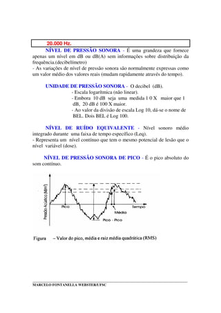 _____________________________________________________________________________________
MARCELO FONTANELLA WEBSTER/UFSC
20.000 Hz.
NÍVEL DE PRESSÃO SONORA - É uma grandeza que fornece
apenas um nível em dB ou dB(A) sem informações sobre distribuição da
frequência.(decibelímetro)
- As variações de nível de pressão sonora são normalmente expressas como
um valor médio dos valores reais (mudam rapidamente através do tempo).
UNIDADE DE PRESSÃO SONORA - O decibel (dB).
- Escala logarítmica (não linear).
- Embora 10 dB seja uma medida 1 0 X maior que 1
dB, 20 dB é 100 X maior.
- Ao valor da divisão de escala Log 10, dá-se o nome de
BEL. Dois BEL é Log 100.
NÍVEL DE RUÍDO EQUIVALENTE - Nível sonoro médio
integrado durante uma faixa de tempo específico (Leq).
- Representa um nível contínuo que tem o mesmo potencial de lesão que o
nível variável (dose).
NÍVEL DE PRESSÃO SONORA DE PICO - É o pico absoluto do
som contínuo.
 