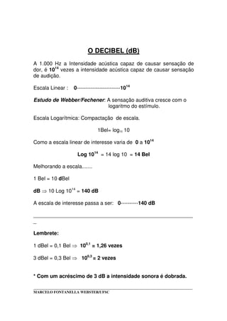 _____________________________________________________________________________________
MARCELO FONTANELLA WEBSTER/UFSC
O DECIBEL (dB)
A 1.000 Hz a Intensidade acústica capaz de causar sensação de
dor, é 1014
vezes a intensidade acústica capaz de causar sensação
de audição.
Escala Linear : 0-------------------------1014
Estudo de Webber/Fechener: A sensação auditiva cresce com o
logaritmo do estímulo.
Escala Logarítmica: Compactação de escala.
1Bel= log10 10
Como a escala linear de interesse varia de 0 a 1014
Log 1014
= 14 log 10 = 14 Bel
Melhorando a escala.......
1 Bel = 10 dBel
dB 10 Log 1014
= 140 dB
A escala de interesse passa a ser: 0----------140 dB
_______________________________________________________
_
Lembrete:
1 dBel = 0,1 Bel 100,1
= 1,26 vezes
3 dBel = 0,3 Bel 100,3
= 2 vezes
* Com um acréscimo de 3 dB a intensidade sonora é dobrada.
 