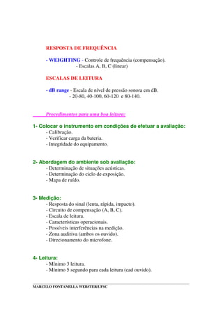 _____________________________________________________________________________________
MARCELO FONTANELLA WEBSTER/UFSC
RESPOSTA DE FREQUÊNCIA
- WEIGHTING - Controle de frequência (compensação).
- Escalas A, B, C (linear)
ESCALAS DE LEITURA
- dB range - Escala de nível de pressão sonora em dB.
- 20-80, 40-100, 60-120 e 80-140.
Procedimentos para uma boa leitura:
1- Colocar o instrumento em condições de efetuar a avaliação:
- Calibração.
- Verificar carga da bateria.
- Integridade do equipamento.
2- Abordagem do ambiente sob avaliação:
- Determinação de situações acústicas.
- Determinação do ciclo de exposição.
- Mapa de ruído.
3- Medição:
- Resposta do sinal (lenta, rápida, impacto).
- Circuito de compensação (A, B, C).
- Escala de leitura.
- Características operacionais.
- Possíveis interferências na medição.
- Zona auditiva (ambos os ouvido).
- Direcionamento do microfone.
4- Leitura:
- Mínimo 3 leitura.
- Mínimo 5 segundo para cada leitura (cad ouvido).
 