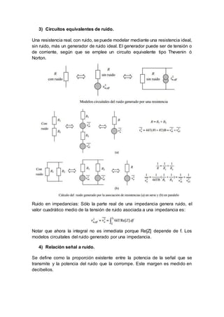 3) Circuitos equivalentes de ruido.
Una resistencia real, con ruido, se puede modelar mediante una resistencia ideal,
sin ruido, más un generador de ruido ideal. El generador puede ser de tensión o
de corriente, según que se emplee un circuito equivalente tipo Thevenin ó
Norton.
Ruido en impedancias: Sólo la parte real de una impedancia genera ruido, el
valor cuadrático medio de la tensión de ruido asociada a una impedancia es:
Notar que ahora la integral no es inmediata porque Re[Z] depende de f. Los
modelos circuitales del ruido generado por una impedancia.
4) Relación señal a ruido.
Se define como la proporción existente entre la potencia de la señal que se
transmite y la potencia del ruido que la corrompe. Este margen es medido en
decibelios.
 