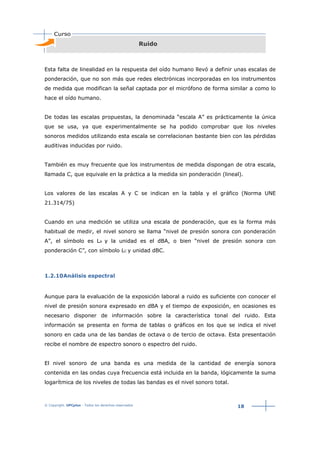 © Copyright. UPCplus - Todos los derechos reservados
18
Ruido
Esta falta de linealidad en la respuesta del oído humano llevó a definir unas escalas de
ponderación, que no son más que redes electrónicas incorporadas en los instrumentos
de medida que modifican la señal captada por el micrófono de forma similar a como lo
hace el oído humano.
De todas las escalas propuestas, la denominada “escala A” es prácticamente la única
que se usa, ya que experimentalmente se ha podido comprobar que los niveles
sonoros medidos utilizando esta escala se correlacionan bastante bien con las pérdidas
auditivas inducidas por ruido.
También es muy frecuente que los instrumentos de medida dispongan de otra escala,
llamada C, que equivale en la práctica a la medida sin ponderación (lineal).
Los valores de las escalas A y C se indican en la tabla y el gráfico (Norma UNE
21.314/75)
Cuando en una medición se utiliza una escala de ponderación, que es la forma más
habitual de medir, el nivel sonoro se llama “nivel de presión sonora con ponderación
A”, el símbolo es LA y la unidad es el dBA, o bien “nivel de presión sonora con
ponderación C”, con símbolo LC y unidad dBC.
1.2.10Análisis espectral
Aunque para la evaluación de la exposición laboral a ruido es suficiente con conocer el
nivel de presión sonora expresado en dBA y el tiempo de exposición, en ocasiones es
necesario disponer de información sobre la característica tonal del ruido. Esta
información se presenta en forma de tablas o gráficos en los que se indica el nivel
sonoro en cada una de las bandas de octava o de tercio de octava. Esta presentación
recibe el nombre de espectro sonoro o espectro del ruido.
El nivel sonoro de una banda es una medida de la cantidad de energía sonora
contenida en las ondas cuya frecuencia está incluida en la banda, lógicamente la suma
logarítmica de los niveles de todas las bandas es el nivel sonoro total.
 