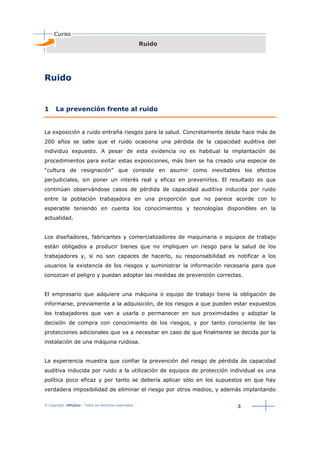 © Copyright. UPCplus - Todos los derechos reservados
3
Ruido
Ruido
1 La prevención frente al ruido
La exposición a ruido entraña riesgos para la salud. Concretamente desde hace más de
200 años se sabe que el ruido ocasiona una pérdida de la capacidad auditiva del
individuo expuesto. A pesar de esta evidencia no es habitual la implantación de
procedimientos para evitar estas exposiciones, más bien se ha creado una especie de
“cultura de resignación” que consiste en asumir como inevitables los efectos
perjudiciales, sin poner un interés real y eficaz en prevenirlos. El resultado es que
continúan observándose casos de pérdida de capacidad auditiva inducida por ruido
entre la población trabajadora en una proporción que no parece acorde con lo
esperable teniendo en cuenta los conocimientos y tecnologías disponibles en la
actualidad.
Los diseñadores, fabricantes y comercializadores de maquinaria o equipos de trabajo
están obligados a producir bienes que no impliquen un riesgo para la salud de los
trabajadores y, si no son capaces de hacerlo, su responsabilidad es notificar a los
usuarios la existencia de los riesgos y suministrar la información necesaria para que
conozcan el peligro y puedan adoptar las medidas de prevención correctas.
El empresario que adquiere una máquina o equipo de trabajo tiene la obligación de
informarse, previamente a la adquisición, de los riesgos a que pueden estar expuestos
los trabajadores que van a usarla o permanecer en sus proximidades y adoptar la
decisión de compra con conocimiento de los riesgos, y por tanto consciente de las
protecciones adicionales que va a necesitar en caso de que finalmente se decida por la
instalación de una máquina ruidosa.
La experiencia muestra que confiar la prevención del riesgo de pérdida de capacidad
auditiva inducida por ruido a la utilización de equipos de protección individual es una
política poco eficaz y por tanto se debería aplicar sólo en los supuestos en que hay
verdadera imposibilidad de eliminar el riesgo por otros medios, y además implantando
 