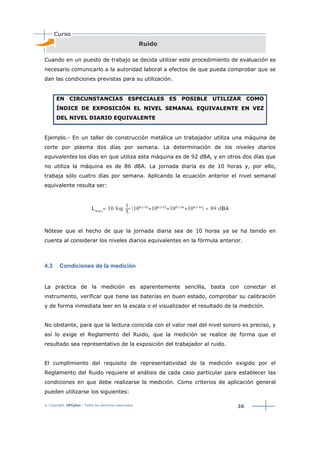 © Copyright. UPCplus - Todos los derechos reservados
36
Ruido
Cuando en un puesto de trabajo se decida utilizar este procedimiento de evaluación es
necesario comunicarlo a la autoridad laboral a efectos de que pueda comprobar que se
dan las condiciones previstas para su utilización.
EN CIRCUNSTANCIAS ESPECIALES ES POSIBLE UTILIZAR COMO
ÍNDICE DE EXPOSICIÓN EL NIVEL SEMANAL EQUIVALENTE EN VEZ
DEL NIVEL DIARIO EQUIVALENTE
Ejemplo.- En un taller de construcción metálica un trabajador utiliza una máquina de
corte por plasma dos días por semana. La determinación de los niveles diarios
equivalentes los días en que utiliza esta máquina es de 92 dBA, y en otros dos días que
no utiliza la máquina es de 86 dBA. La jornada diaria es de 10 horas y, por ello,
trabaja sólo cuatro días por semana. Aplicando la ecuación anterior el nivel semanal
equivalente resulta ser:
Nótese que el hecho de que la jornada diaria sea de 10 horas ya se ha tenido en
cuenta al considerar los niveles diarios equivalentes en la fórmula anterior.
4.3 Condiciones de la medición
La práctica de la medición es aparentemente sencilla, basta con conectar el
instrumento, verificar que tiene las baterías en buen estado, comprobar su calibración
y de forma inmediata leer en la escala o el visualizador el resultado de la medición.
No obstante, para que la lectura coincida con el valor real del nivel sonoro es preciso, y
así lo exige el Reglamento del Ruido, que la medición se realice de forma que el
resultado sea representativo de la exposición del trabajador al ruido.
El cumplimiento del requisito de representatividad de la medición exigido por el
Reglamento del Ruido requiere el análisis de cada caso particular para establecer las
condiciones en que debe realizarse la medición. Como criterios de aplicación general
pueden utilizarse los siguientes:
 