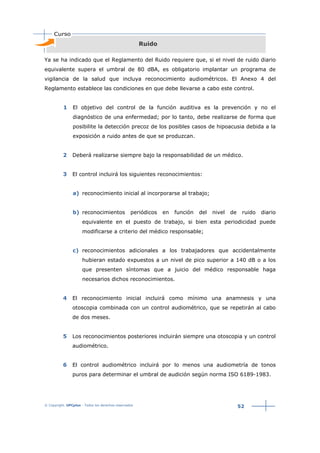© Copyright. UPCplus - Todos los derechos reservados
52
Ruido
Ya se ha indicado que el Reglamento del Ruido requiere que, si el nivel de ruido diario
equivalente supera el umbral de 80 dBA, es obligatorio implantar un programa de
vigilancia de la salud que incluya reconocimiento audiométricos. El Anexo 4 del
Reglamento establece las condiciones en que debe llevarse a cabo este control.
1 El objetivo del control de la función auditiva es la prevención y no el
diagnóstico de una enfermedad; por lo tanto, debe realizarse de forma que
posibilite la detección precoz de los posibles casos de hipoacusia debida a la
exposición a ruido antes de que se produzcan.
2 Deberá realizarse siempre bajo la responsabilidad de un médico.
3 El control incluirá los siguientes reconocimientos:
a) reconocimiento inicial al incorporarse al trabajo;
b) reconocimientos periódicos en función del nivel de ruido diario
equivalente en el puesto de trabajo, si bien esta periodicidad puede
modificarse a criterio del médico responsable;
c) reconocimientos adicionales a los trabajadores que accidentalmente
hubieran estado expuestos a un nivel de pico superior a 140 dB o a los
que presenten síntomas que a juicio del médico responsable haga
necesarios dichos reconocimientos.
4 El reconocimiento inicial incluirá como mínimo una anamnesis y una
otoscopia combinada con un control audiométrico, que se repetirán al cabo
de dos meses.
5 Los reconocimientos posteriores incluirán siempre una otoscopia y un control
audiométrico.
6 El control audiométrico incluirá por lo menos una audiometría de tonos
puros para determinar el umbral de audición según norma ISO 6189-1983.
 