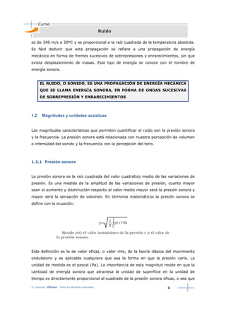 © Copyright. UPCplus - Todos los derechos reservados
6
Ruido
es de 340 m/s a 20ºC y es proporcional a la raíz cuadrada de la temperatura absoluta.
Es fácil deducir que esta propagación se refiere a una propagación de energía
mecánica en forma de frentes sucesivos de sobrepresiones y enrarecimientos, sin que
exista desplazamiento de masas. Este tipo de energía se conoce con el nombre de
energía sonora.
EL RUIDO, O SONIDO, ES UNA PROPAGACIÓN DE ENERGÍA MECÁNICA
QUE SE LLAMA ENERGÍA SONORA, EN FORMA DE ONDAS SUCESIVAS
DE SOBREPRESIÓN Y ENRARECIMIENTOS
1.2 Magnitudes y unidades acústicas
Las magnitudes características que permiten cuantificar el ruido son la presión sonora
y la frecuencia. La presión sonora está relacionada con nuestra percepción de volumen
o intensidad del sonido y la frecuencia con la percepción del tono.
1.2.1 Presión sonora
La presión sonora es la raíz cuadrada del valor cuadrático medio de las variaciones de
presión. Es una medida de la amplitud de las variaciones de presión, cuanto mayor
sean el aumento y disminución respecto al valor medio mayor será la presión sonora y
mayor será la sensación de volumen. En términos matemáticos la presión sonora se
define con la ecuación:
Esta definición es la de valor eficaz, o valor rms, de la teoría clásica del movimiento
ondulatorio y es aplicable cualquiera que sea la forma en que la presión varíe. La
unidad de medida es el pascal (Pa). La importancia de esta magnitud reside en que la
cantidad de energía sonora que atraviesa la unidad de superficie en la unidad de
tiempo es directamente proporcional al cuadrado de la presión sonora eficaz, o sea que
 