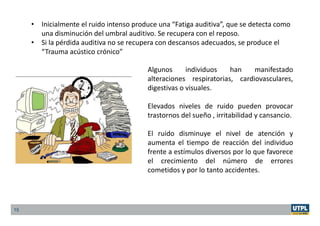 15
• Inicialmente el ruido intenso produce una “Fatiga auditiva”, que se detecta como
una disminución del umbral auditivo. Se recupera con el reposo.
• Si la pérdida auditiva no se recupera con descansos adecuados, se produce el
“Trauma acústico crónico”
Algunos individuos han manifestado
alteraciones respiratorias, cardiovasculares,
digestivas o visuales.
Elevados niveles de ruido pueden provocar
trastornos del sueño , irritabilidad y cansancio.
El ruido disminuye el nivel de atención y
aumenta el tiempo de reacción del individuo
frente a estímulos diversos por lo que favorece
el crecimiento del número de errores
cometidos y por lo tanto accidentes.
 