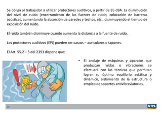 20
Se obliga al trabajador a utilizar protectores auditivos, a partir de 85 dBA. La disminución
del nivel de ruido (encerramiento de las fuentes de ruido, colocación de barreras
acústicas, aumentando la absorción de paredes y techos, etc., disminuyendo el tiempo de
exposición del ruido.
El ruido también disminuye cuando aumenta la distancia a la fuente de ruido.
Los protectores auditivos (EPI) pueden ser cascos – auriculares o tapones.
El Art. 55.2 – 5 del 2393 dispone que:
• El anclaje de máquinas y aparatos que
produzcan ruidos o vibraciones se
efectuará con las técnicas que permitan
lograr su óptimo equilibrio estático y
dinámico, aislamiento de la estructura o
empleo de soportes antivibraviatorios.
 