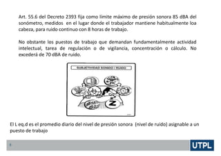 5
Art. 55.6 del Decreto 2393 fija como límite máximo de presión sonora 85 dBA del
sonómetro, medidos en el lugar donde el trabajador mantiene habitualmente loa
cabeza, para ruido continuo con 8 horas de trabajo.
No obstante los puestos de trabajo que demandan fundamentalmente actividad
intelectual, tarea de regulación o de vigilancia, concentración o cálculo. No
excederá de 70 dBA de ruido.
El L eq.d es el promedio diario del nivel de presión sonora (nivel de ruido) asignable a un
puesto de trabajo
 