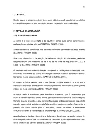 2) OBJETIVO
Sendo assim, o presente estudo teve como objetivo geral caracterizar os efeitos
extra-auditivos gerados pela exposição a níveis de pressão sonora elevados.
3) REVISÃO DA LITERATURA
3.1) Estruturas da orelha
A orelha é o órgão da audição e do equilíbrio, sendo suas partes denominadas:
orelha externa, média e interna (SANTOS e RUSSO, 2005).
A orelha externa é constituída pelo pavilhão auricular e pelo meato acústico externo
(SANTOS e RUSSO, 2005).
Sua forma, dependendo da posição da orelha em relação à fonte sonora, pode ser
responsável por um acréscimo de 15 a 16 dB na faixa de freqüência de 2.000 a
5.000 Hz (SANTOS e RUSSO, 2005).
O pavilhão auricular é constituído por um apêndice cartilaginoso coberto por pele,
situado na face lateral do crânio. Sua função é coletar as ondas sonoras e “afunila-
las” para o meato acústico externo (SANTOS e RUSSO, 2005).
O meato acústico externo tem como função principal conduzir o som até a
membrana timpânica e estabelecer comunicação entre o mecanismo auditivo (orelha
média) e o meio externo (SANTOS e RUSSO, 2005).
A orelha média é constituída pela Membrana timpânica, que é responsável por
dividir a orelha externa da orelha média, pela cadeia ossicular que é constituída pelo
Martelo, Bigorna e Estribo, o seu movimento provoca ondas progressivas na perilinfa
que são essenciais à audição, e pela Tuba auditiva, que tem como funções manter a
pressão da orelha média igual à atmosfera, drenar secreções e estabelecer
comunicação entre a orelha média e a nasofaringe (SANTOS E RUSSO, 2005).
A orelha interna, também denominada de labirinto, localiza-se na porção petrosa do
osso temporal; constituí-se por uma série de cavidades e passagens dentro do osso
que é chamada de labirinto ósseo (SANTOS e RUSSO, 2005).
17
 