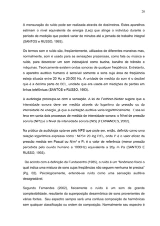 A mensuração do ruído pode ser realizada através de dosímetros. Estes aparelhos
estimam o nível equivalente de energia (Leq) que atinge o indivíduo durante o
período de medição que poderá variar de minutos até a jornada de trabalho integral
(SANTOS e RUSSO, 1993).
Os termos som e ruído são, freqüentemente, utilizados de diferentes maneiras mas,
normalmente, som é usado para as sensações prazerosas, como fala ou música e
ruído, para descrever um som indesejável como buzina, barulho de trânsito e
máquinas. Teoricamente existem ondas sonoras de qualquer freqüência. Entretanto,
o aparelho auditivo humano é sensível somente a sons cuja área de freqüência
esteja situada entre 20 Hz e 20.000 Hz. A unidade de medida do som é o decibel
que é a décima parte do BEL, unidade que era usada em medições de perdas em
linhas telefônicas (SANTOS e RUSSO, 1993).
A audiologia preocupa-se com a sensação. A lei de Fechner-Weber sugere que a
intensidade sonora deve ser medida através do logaritmo da pressão ou da
intensidade de energia, já que a excitação auditiva varia logaritmicamente. Essa lei
leva em conta dois processos de medida de intensidade sonora: o Nível de pressão
sonora (NPS) e o Nível de intensidade sonora (NIS) (FERNANDES, 2002).
Na prática da audiologia opta-se pelo NPS que pode ser, então, definido como uma
relação logarítmica expressa como : NPS= 20 log P/P0, onde P é o valor eficaz de
pressão medida em Pascal ou N/m2
e P0 é o valor de referência (menor pressão
percebida pelo ouvido humano a 1000Hz) equivalente a 20µ m Pa (SANTOS E
RUSSO, 1993).
De acordo com a definição da Fundacentro (1985), o ruído é um “fenômeno físico o
qual indica uma mistura de sons cujas freqüências não seguem nenhuma lei precisa”
(Pg. 02). Psicologicamente, entende-se ruído como uma sensação auditiva
desagradável.
Segundo Fernandes (2002), fisicamente o ruído é um som de grande
complexibilidade, resultante da superposição desarmônica de sons provenientes de
várias fontes. Seu espectro sempre será uma confusa composição de harmônicas
sem qualquer classificação ou ordem de composição. Normalmente seu espectro é
20
 
