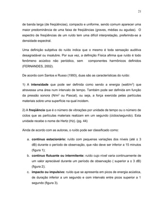 de banda larga (de freqüências), compacto e uniforme, sendo comum aparecer uma
maior predominância de uma faixa de freqüências (graves, médias ou agudas). O
espectro de freqüências de um ruído tem uma difícil interpretação, preferindo-se a
densidade espectral.
Uma definição subjetiva do ruído indica que o mesmo é toda sensação auditiva
desagradável ou insalubre. Por sua vez, a definição Física afirma que ruído é todo
fenômeno acústico não periódico, sem componentes harmônicos definidos
(FERNANDES, 2002).
De acordo com Santos e Russo (1993), duas são as características do ruído:
1) A intensidade que pode ser definida como sendo a energia (watt/m2
) que
atravessa uma área num intervalo de tempo. Também pode ser definida em função
da pressão sonora (N/m2
ou Pascal), ou seja, a força exercida pelas partículas
materiais sobre uma superfície na qual incidem.
2) A freqüência que é o número de vibrações por unidade de tempo ou o número de
ciclos que as partículas materiais realizam em um segundo (ciclos/segundo). Esta
unidade recebe o nome de Hertz (Hz). (pg. 44)
Ainda de acordo com as autoras, o ruído pode ser classificado como:
a. contínuo estacionário: ruído com pequenas variações dos níveis (até ± 3
dB) durante o período de observação, que não deve ser inferior a 15 minutos
(figura 1);
b. contínuo flutuante ou intermitente: ruído cujo nível varia continuamente de
um valor apreciável durante um período de observação ( superior a ± 3 dB)
(figura 2);
c. impacto ou impulsivo: ruído que se apresenta em picos de energia acústica,
de duração inferior a um segundo e com intervalo entre picos superior a 1
segundo (figura 3).
21
 