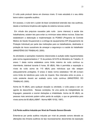 O ruído pode produzir danos em diversos níveis. O mais estudado é o seu efeito
lesivo sobre o aparelho auditivo.
Em excesso, o ruído tem o poder de lesar considerável extensão das vias auditivas,
desde a membrana timpânica até regiões do sistema nervoso central.
Em virtude dos prejuízos causados pelo ruído (sons intensos) à saúde dos
trabalhadores, existem leis para evitar ou minimizar estes efeitos nocivos. Estas leis
estabelecem a elaboração e implementação do PCMSO (Programa de Controle
Médico de Saúde Ocupacional) e a entrega de equipamentos EPI (Equipamento de
Proteção Individual) por parte das instituições para os trabalhadores, destinados à
proteção de riscos suscetíveis de ameaçar a segurança e a saúde do trabalhador
(MINISTÉRIO DO TRABALHO, 2000).
As atividades e operações insalubres relacionadas à audição estão regulamentadas
pela norma regulamentadora n° 15 da portaria 3214/78 do Ministério do Trabalho. O
anexo 1 desta norma estabelece como limite máximo de ruído contínuo ou
intermitente, tolerável durante 8 horas, 85 dB(A). Não é permitida a exposição a
níveis de ruído acima de 115 dB(A) para indivíduos que não estejam
adequadamente protegidos. O anexo 2 desta norma estabelece 130 dB (Linear)
como limite de tolerância para ruído de impacto. Nos intervalos entre os picos, o
ruído existente deverá ser avaliado como ruído contínuo (MINISTÉRIO DO
TRABALHO, 2000).
Acima de 75 dB(A), para qualquer situação ou atividade, o ruído passa a ser um
agente de desconforto. Nessas condições, há uma perda da inteligibilidade da
linguagem, passando a ocorrer distrações e irritabilidade. Acima de 80 dB(A), as
pessoas mais sensíveis podem sofrer perda de audição, o que se generaliza para
níveis acima de 85 dB(A) (ABNT - Norma NBR 10152, 1997).
3.4) Perda auditiva Induzida por Nível de Pressão Sonora Elevado
Entende-se por perda auditiva induzida por nível de pressão sonora elevado as
alterações dos limiares auditivos do tipo neurossensorial, decorrentes da exposição
23
 