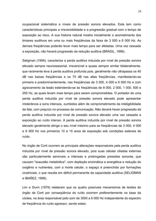 ocupacional sistemática a níveis de pressão sonora elevados. Esta tem como
características principais a irreversibilidade e a progressão gradual com o tempo de
exposição ao risco. A sua historia natural mostra inicialmente o acometimento dos
limiares auditivos em uma ou mais freqüências da faixa de 3 000 a 6 000 Hz. As
demais freqüências poderão levar mais tempo para ser afetadas. Uma vez cessada
a exposição, não haverá progressão da redução auditiva (BRASIL, 1998).
Seligman (1994), caracteriza a perda auditiva induzida por nível de pressão sonora
elevado sempre neurossesorial, irreversível e quase sempre similar bilateralmente,
que raramente leva à perda auditiva profunda pois, geralmente não ultrapassa os 40
dB nas baixas freqüências e os 75 dB nas altas freqüências, manifestando-se
primeira e predominantemente, nas freqüências de 3 000, 4 000 e 6 000 Hz e com
agravamento da lesão estendendo-se às freqüências de 8 000, 2 000, 1 000, 500 e
250 Hz, as quais levam mais tempo para serem comprometidas. O portador de uma
perda auditiva induzida por nível de pressão sonora elevado pode apresentar
intolerância a sons intensos, zumbidos além de comprometimento da inteligibilidade
da fala, com prejuízo no processo da comunicação. Não deverá haver progressão da
perda auditiva induzida por nível de pressão sonora elevado uma vez cessada a
exposição ao ruído intenso. A perda auditiva induzida por nível de pressão sonora
elevado geralmente atinge o seu nível máximo para as freqüências de 3 000, 4 000
e 6 000 Hz nos primeiros 10 a 15 anos de exposição sob condições estáveis de
ruído.
No órgão de Corti ocorrem as principais alterações responsáveis pela perda auditiva
induzida por nível de pressão sonora elevado, pois suas células ciliadas externas
são particularmente sensíveis a intensas e prolongadas pressões sonoras, que
causam "exaustão metabólica", com depleção enzimática e energética e redução do
oxigênio e nutrientes; com a morte celular, o espaço é preenchido por formações
cicatriciais, o que resulta em déficit permanente da capacidade auditiva (SELIGMAN
e IBAÑEZ, 1998).
Lim e Dunn (1979) relataram que os quatro possíveis mecanismos de lesões do
órgão de Corti por conseqüência do ruído ocorrem preferentemente na base da
cóclea, na área responsável pelo som de 3000 a 6 000 Hz independente do espectro
de freqüência do ruído agressor, sendo estes:
24
 
