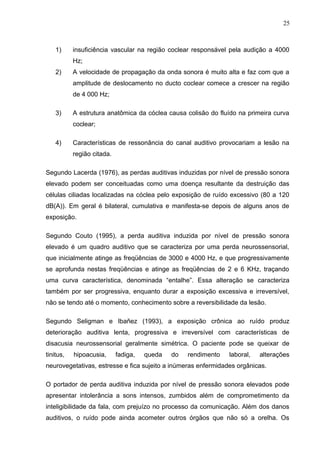 1) insuficiência vascular na região coclear responsável pela audição a 4000
Hz;
2) A velocidade de propagação da onda sonora é muito alta e faz com que a
amplitude de deslocamento no ducto coclear comece a crescer na região
de 4 000 Hz;
3) A estrutura anatômica da cóclea causa colisão do fluído na primeira curva
coclear;
4) Características de ressonância do canal auditivo provocariam a lesão na
região citada.
Segundo Lacerda (1976), as perdas auditivas induzidas por nível de pressão sonora
elevado podem ser conceituadas como uma doença resultante da destruição das
células ciliadas localizadas na cóclea pelo exposição de ruído excessivo (80 a 120
dB(A)). Em geral é bilateral, cumulativa e manifesta-se depois de alguns anos de
exposição.
Segundo Couto (1995), a perda auditiva induzida por nível de pressão sonora
elevado é um quadro auditivo que se caracteriza por uma perda neurossensorial,
que inicialmente atinge as freqüências de 3000 e 4000 Hz, e que progressivamente
se aprofunda nestas freqüências e atinge as freqüências de 2 e 6 KHz, traçando
uma curva característica, denominada “entalhe”. Essa alteração se caracteriza
também por ser progressiva, enquanto durar a exposição excessiva e irreversível,
não se tendo até o momento, conhecimento sobre a reversibilidade da lesão.
Segundo Seligman e Ibañez (1993), a exposição crônica ao ruído produz
deterioração auditiva lenta, progressiva e irreversível com características de
disacusia neurossensorial geralmente simétrica. O paciente pode se queixar de
tinitus, hipoacusia, fadiga, queda do rendimento laboral, alterações
neurovegetativas, estresse e fica sujeito a inúmeras enfermidades orgânicas.
O portador de perda auditiva induzida por nível de pressão sonora elevados pode
apresentar intolerância a sons intensos, zumbidos além de comprometimento da
inteligibilidade da fala, com prejuízo no processo da comunicação. Além dos danos
auditivos, o ruído pode ainda acometer outros órgãos que não só a orelha. Os
25
 
