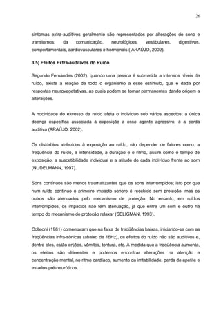 sintomas extra-auditivos geralmente são representados por alterações do sono e
transtornos: da comunicação, neurológicos, vestibulares, digestivos,
comportamentais, cardiovasculares e hormonais ( ARAÚJO, 2002).
3.5) Efeitos Extra-auditivos do Ruído
Segundo Fernandes (2002), quando uma pessoa é submetida a intensos níveis de
ruído, existe a reação de todo o organismo a esse estímulo, que é dada por
respostas neurovegetativas, as quais podem se tornar permanentes dando origem a
alterações.
A nocividade do excesso de ruído afeta o indivíduo sob vários aspectos; a única
doença específica associada à exposição a esse agente agressivo, é a perda
auditiva (ARAÚJO, 2002).
Os distúrbios atribuídos à exposição ao ruído, vão depender de fatores como: a
freqüência do ruído, a intensidade, a duração e o ritmo, assim como o tempo de
exposição, a suscetibilidade individual e a atitude de cada indivíduo frente ao som
(NUDELMANN, 1997).
Sons contínuos são menos traumatizantes que os sons interrompidos; isto por que
num ruído contínuo o primeiro impacto sonoro é recebido sem proteção, mas os
outros são atenuados pelo mecanismo de proteção. No entanto, em ruídos
interrompidos, os impactos não têm atenuação, já que entre um som e outro há
tempo do mecanismo de proteção relaxar (SELIGMAN, 1993).
Colleoni (1981) comentaram que na faixa de freqüências baixas, iniciando-se com as
freqüências infra-sônicas (abaixo de 16Hz), os efeitos do ruído não são auditivos e,
dentre eles, estão enjôos, vômitos, tontura, etc. À medida que a freqüência aumenta,
os efeitos são diferentes e podemos encontrar alterações na atenção e
concentração mental, no ritmo cardíaco, aumento da irritabilidade, perda de apetite e
estados pré-neuróticos.
26
 